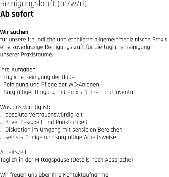 Ab sofort Reinigungskraft (m/w/d)   Wir suchen für unsere freundliche und etablierte allgemeinmedizinische Praxis  eine zuverlässige Reinigungskraft für die tägliche Reinigung  unserer Praxisräume.  Ihre Aufgaben: • Tägliche Reinigung der Böden • Reinigung und Pflege der WC-Anlagen • Sorgfältiger Umgang mit Praxisräumen und Inventar  Was uns wichtig ist: … absolute Vertrauenswürdigkeit … Zuverlässigkeit und Pünktlichkeit … Diskretion im Umgang mit sensiblen Bereichen … selbstständige und sorgfältige Arbeitsweise  Arbeitszeit Täglich in der Mittagspause (Details nach Absprache)  Wir freuen uns über Ihre Kontaktaufnahme.