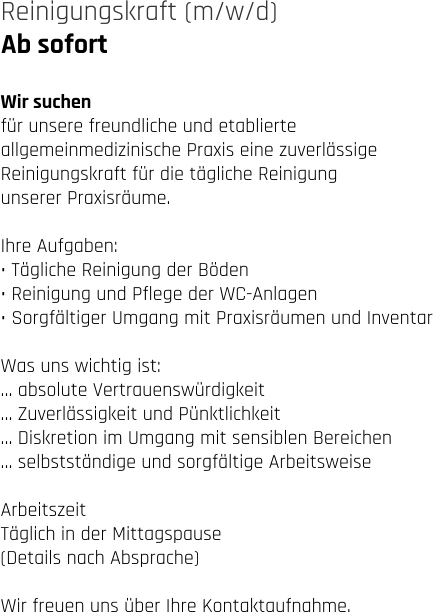Ab sofort Reinigungskraft (m/w/d)   Wir suchen für unsere freundliche und etablierte  allgemeinmedizinische Praxis eine zuverlässige  Reinigungskraft für die tägliche Reinigung  unserer Praxisräume.  Ihre Aufgaben: • Tägliche Reinigung der Böden • Reinigung und Pflege der WC-Anlagen • Sorgfältiger Umgang mit Praxisräumen und Inventar  Was uns wichtig ist: … absolute Vertrauenswürdigkeit … Zuverlässigkeit und Pünktlichkeit … Diskretion im Umgang mit sensiblen Bereichen … selbstständige und sorgfältige Arbeitsweise  Arbeitszeit Täglich in der Mittagspause  (Details nach Absprache)  Wir freuen uns über Ihre Kontaktaufnahme.